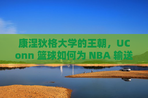 康涅狄格大学的王朝，UConn 篮球如何为 NBA 输送顶级天赋