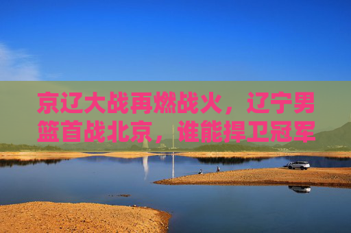 京辽大战再燃战火，辽宁男篮首战北京，谁能捍卫冠军荣光？