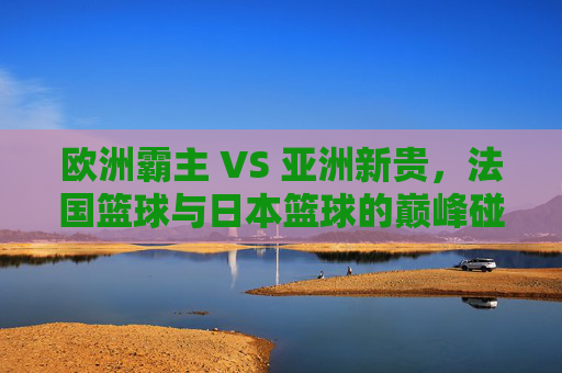 欧洲霸主 VS 亚洲新贵，法国篮球与日本篮球的巅峰碰撞