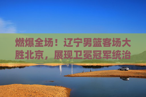 燃爆全场！辽宁男篮客场大胜北京，展现卫冕冠军统治力