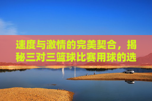 速度与激情的完美契合，揭秘三对三篮球比赛用球的选择与奥秘