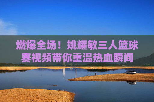 燃爆全场！姚耀敏三人篮球赛视频带你重温热血瞬间