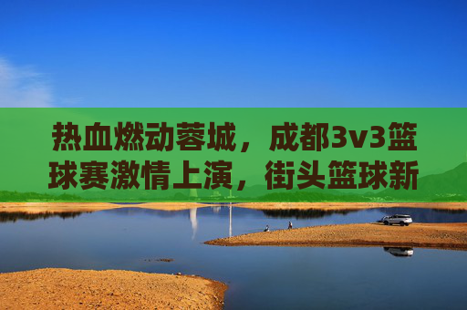 热血燃动蓉城，成都3v3篮球赛激情上演，街头篮球新风尚
