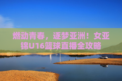 燃动青春，逐梦亚洲！女亚锦U16篮球直播全攻略