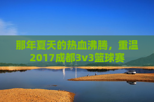 那年夏天的热血沸腾，重温2017成都3v3篮球赛