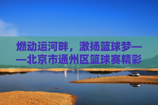燃动运河畔，激扬篮球梦——北京市通州区篮球赛精彩回顾