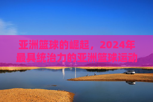亚洲篮球的崛起，2024年最具统治力的亚洲篮球运动员排名