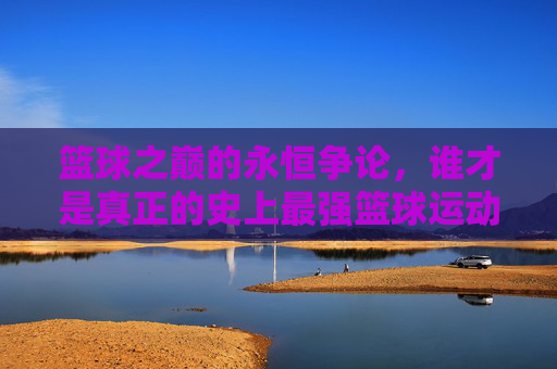 篮球之巅的永恒争论，谁才是真正的史上最强篮球运动员？