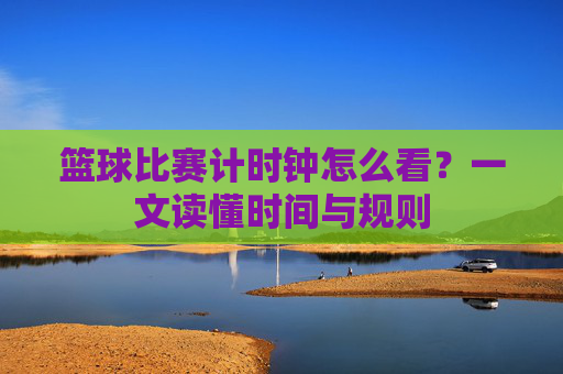 篮球比赛计时钟怎么看？一文读懂时间与规则