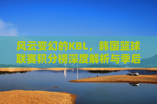 风云变幻的KBL，韩国篮球联赛积分榜深度解析与季后赛前瞻