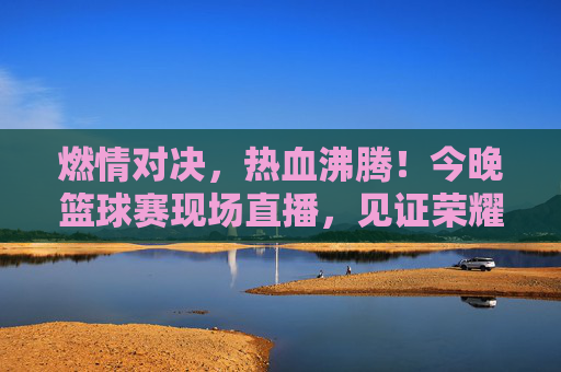 燃情对决，热血沸腾！今晚篮球赛现场直播，见证荣耀时刻