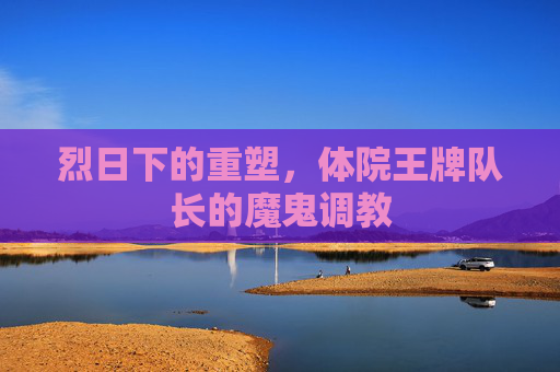 烈日下的重塑，体院王牌队长的魔鬼调教