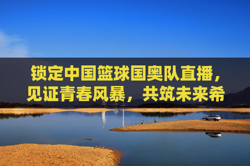 锁定中国篮球国奥队直播，见证青春风暴，共筑未来希望
