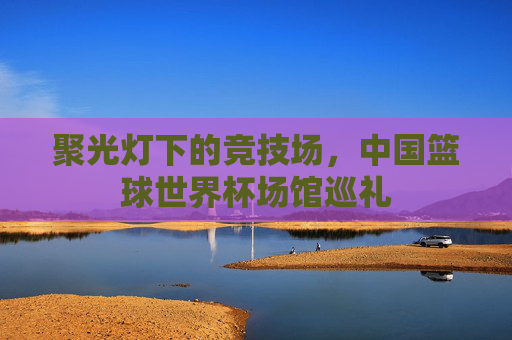 聚光灯下的竞技场，中国篮球世界杯场馆巡礼