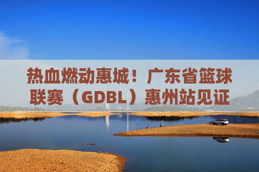 热血燃动惠城！广东省篮球联赛（GDBL）惠州站见证篮球梦想与城市荣光