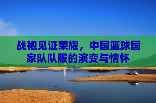 战袍见证荣耀，中国篮球国家队队服的演变与情怀