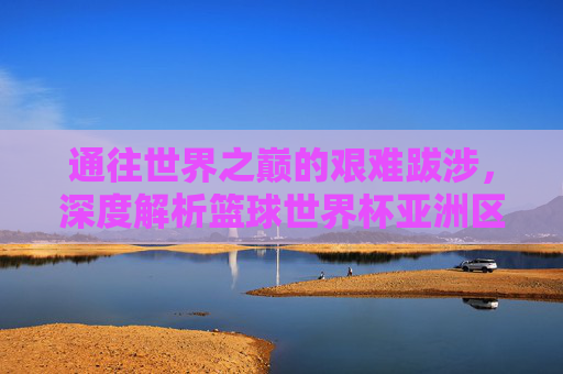 通往世界之巅的艰难跋涉，深度解析篮球世界杯亚洲区竞争格局