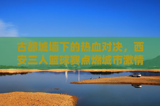 古都城墙下的热血对决，西安三人篮球赛点燃城市激情