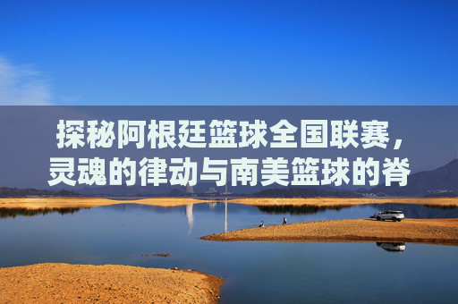探秘阿根廷篮球全国联赛，灵魂的律动与南美篮球的脊梁