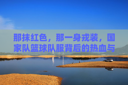 那抹红色，那一身戎装，国家队篮球队服背后的热血与荣光