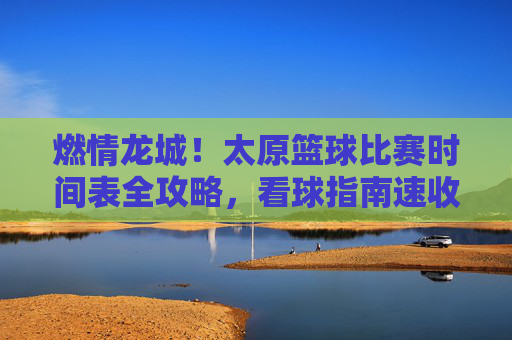 燃情龙城！太原篮球比赛时间表全攻略，看球指南速收！
