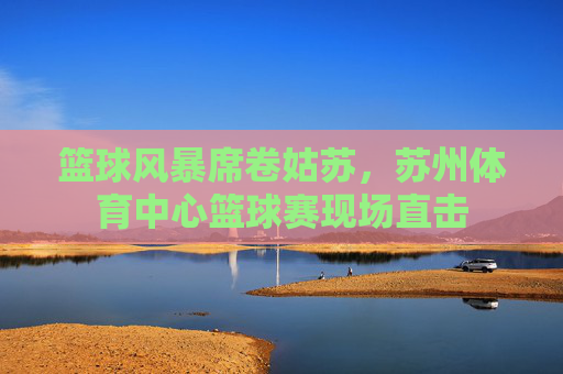 篮球风暴席卷姑苏，苏州体育中心篮球赛现场直击