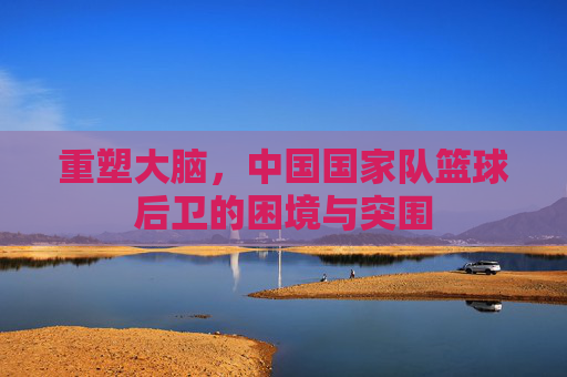 重塑大脑，中国国家队篮球后卫的困境与突围