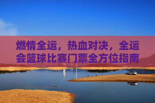 燃情全运，热血对决，全运会篮球比赛门票全方位指南