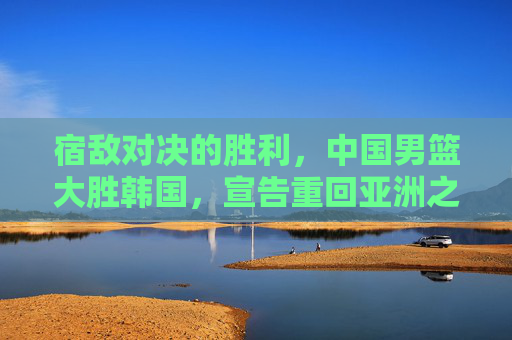 宿敌对决的胜利，中国男篮大胜韩国，宣告重回亚洲之巅