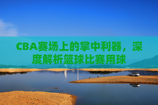 CBA赛场上的掌中利器，深度解析篮球比赛用球
