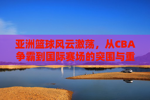 亚洲篮球风云激荡，从CBA争霸到国际赛场的突围与重塑