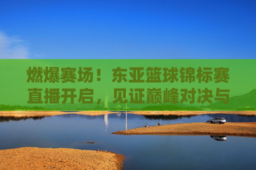 燃爆赛场！东亚篮球锦标赛直播开启，见证巅峰对决与荣耀时刻