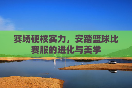 赛场硬核实力，安踏篮球比赛服的进化与美学