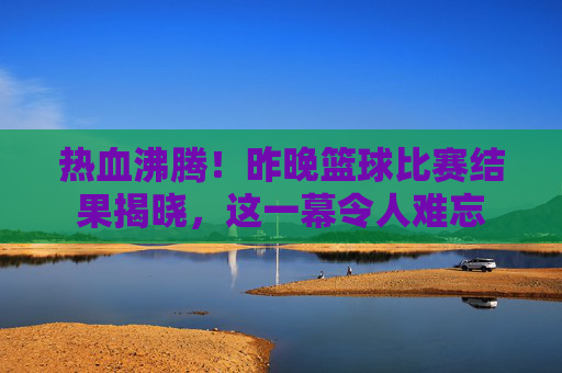 热血沸腾！昨晚篮球比赛结果揭晓，这一幕令人难忘