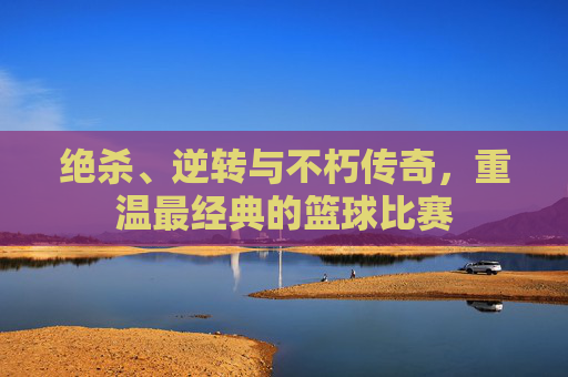 绝杀、逆转与不朽传奇，重温最经典的篮球比赛