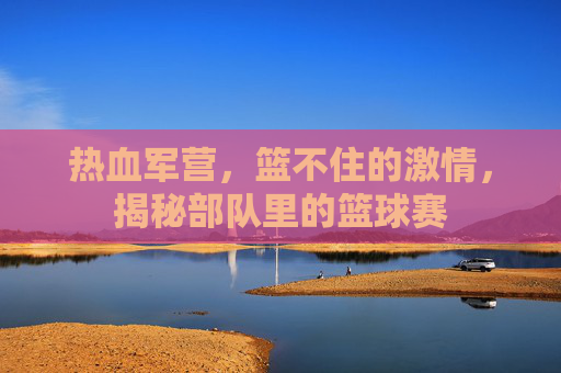 热血军营，篮不住的激情，揭秘部队里的篮球赛