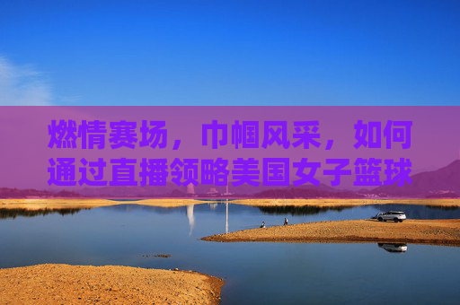 燃情赛场，巾帼风采，如何通过直播领略美国女子篮球联盟（WNBA）的独特魅力