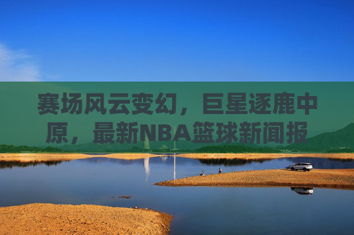 赛场风云变幻，巨星逐鹿中原，最新NBA篮球新闻报道速递