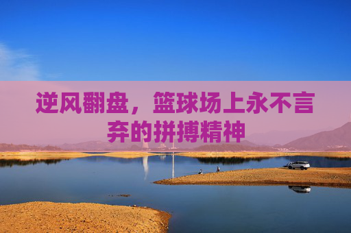 逆风翻盘，篮球场上永不言弃的拼搏精神