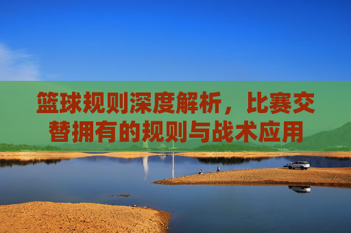 篮球规则深度解析，比赛交替拥有的规则与战术应用