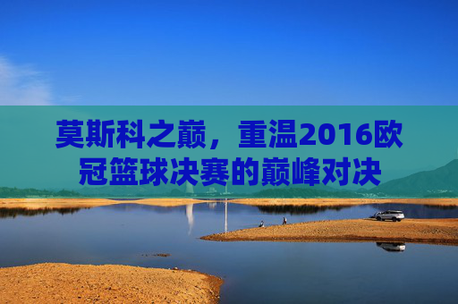 莫斯科之巅，重温2016欧冠篮球决赛的巅峰对决