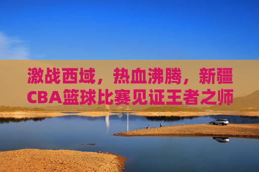 激战西域，热血沸腾，新疆CBA篮球比赛见证王者之师的崛起与荣耀