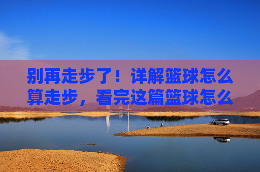 别再走步了！详解篮球怎么算走步，看完这篇篮球怎么算走步视频教程就懂了
