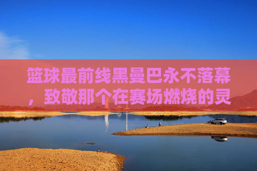 篮球最前线黑曼巴永不落幕，致敬那个在赛场燃烧的灵魂