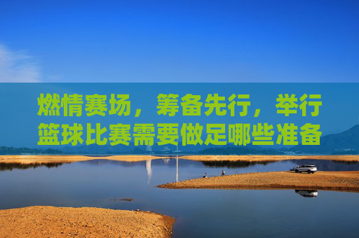 燃情赛场，筹备先行，举行篮球比赛需要做足哪些准备？