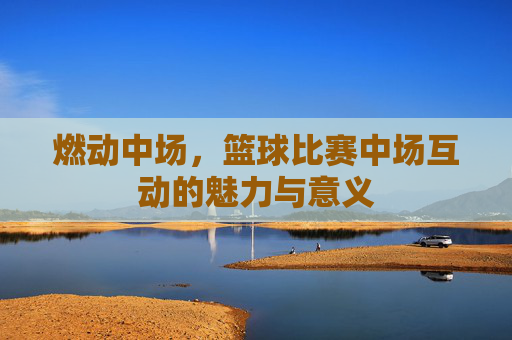 燃动中场，篮球比赛中场互动的魅力与意义