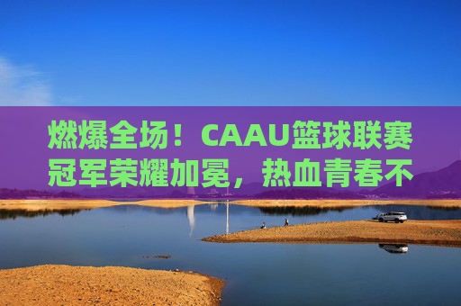 燃爆全场！CAAU篮球联赛冠军荣耀加冕，热血青春不留遗憾