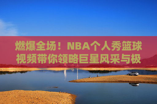 燃爆全场！NBA个人秀篮球视频带你领略巨星风采与极致美学