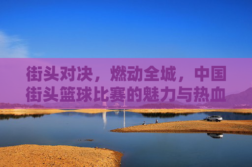 街头对决，燃动全城，中国街头篮球比赛的魅力与热血