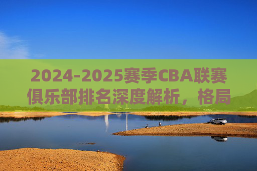 2024-2025赛季CBA联赛俱乐部排名深度解析，格局重塑与未来展望